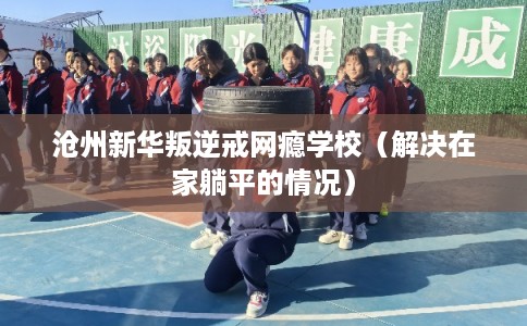 沧州新华叛逆戒网瘾学校（解决在家躺平的情况）