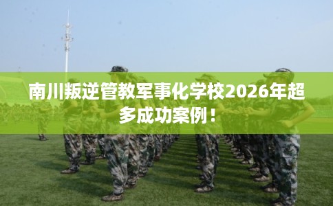 南川叛逆管教军事化学校2026年超多成功案例! 南川叛逆管教军事化学校2026年超多成功案例!