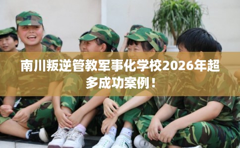 南川叛逆管教军事化学校2026年超多成功案例！