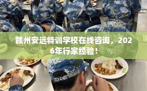 赣州安远特训学校在线咨询,2026年行家经验! 赣州安远特训学校在线咨询,2026年行家经验!