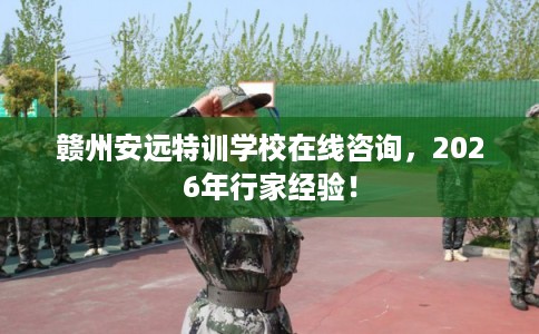 赣州安远特训学校在线咨询,2026年行家经验! 赣州安远特训学校在线咨询,2026年行家经验!