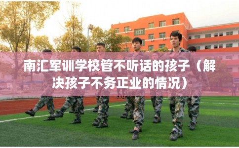 南汇军训学校管不听话的孩子(解决孩子不务正业的情况) 南汇军训学校管不听话的孩子(解决孩子不务正业的情况)