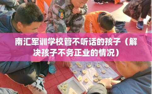 南汇军训学校管不听话的孩子（解决孩子不务正业的情况）