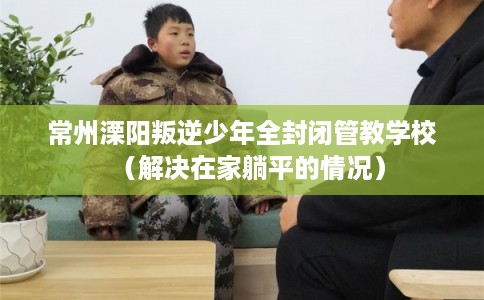 常州溧阳叛逆少年全封闭管教学校（解决在家躺平的情况）