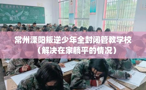 常州溧阳叛逆少年全封闭管教学校（解决在家躺平的情况）