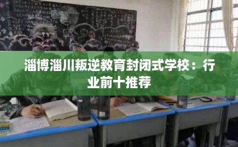 淄博淄川叛逆教育封闭式学校：行业前十推荐