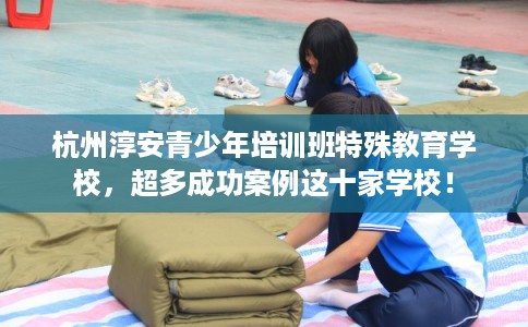 杭州淳安青少年培训班特殊教育学校,超多成功案例这十家学校! 杭州淳安青少年培训班特殊教育学校,超多成功案例这十家学校!