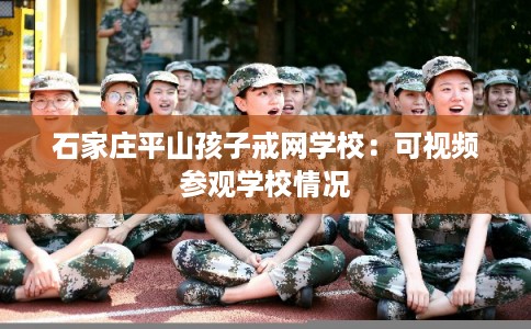 石家庄平山孩子戒网学校:可视频参观学校情况 石家庄平山孩子戒网学校:可视频参观学校情况