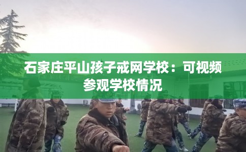 石家庄平山孩子戒网学校:可视频参观学校情况 石家庄平山孩子戒网学校:可视频参观学校情况