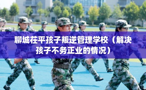 聊城茌平孩子叛逆管理学校(解决孩子不务正业的情况) 聊城茌平孩子叛逆管理学校(解决孩子不务正业的情况)