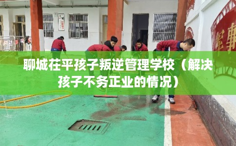 聊城茌平孩子叛逆管理学校(解决孩子不务正业的情况) 聊城茌平孩子叛逆管理学校(解决孩子不务正业的情况)