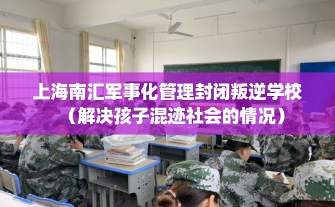 上海南汇军事化管理封闭叛逆学校（解决孩子混迹社会的情况）
