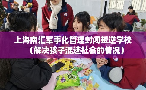 上海南汇军事化管理封闭叛逆学校（解决孩子混迹社会的情况）