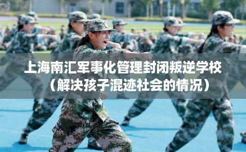 上海南汇军事化管理封闭叛逆学校（解决孩子混迹社会的情况）