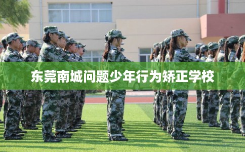 东莞南城问题少年行为矫正学校 东莞南城问题少年行为矫正学校