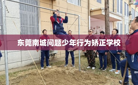 东莞南城问题少年行为矫正学校 东莞南城问题少年行为矫正学校