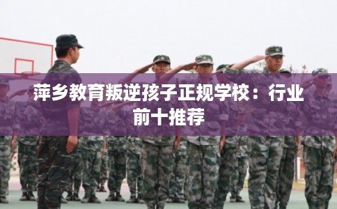 萍乡教育叛逆孩子正规学校:行业前十推荐 萍乡教育叛逆孩子正规学校:行业前十推荐