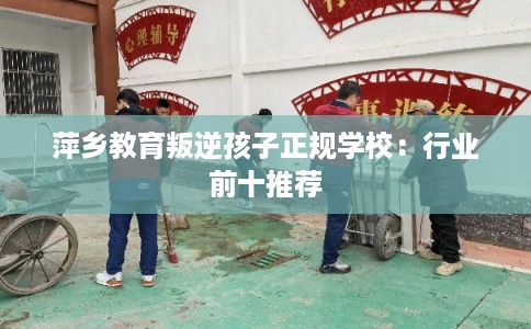 萍乡教育叛逆孩子正规学校：行业前十推荐