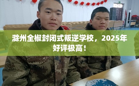 滁州全椒封闭式叛逆学校，2025年好评极高！