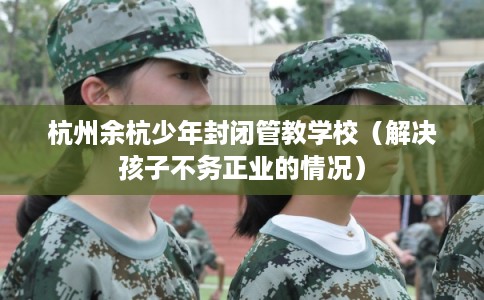 杭州余杭少年封闭管教学校(解决孩子不务正业的情况) 杭州余杭少年封闭管教学校(解决孩子不务正业的情况)