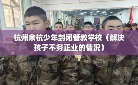 杭州余杭少年封闭管教学校（解决孩子不务正业的情况）