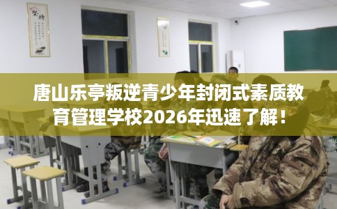唐山乐亭叛逆青少年封闭式素质教育管理学校2026年迅速了解！