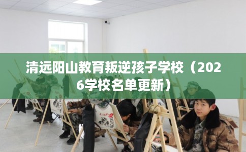 清远阳山教育叛逆孩子学校(2026学校名单更新) 清远阳山教育叛逆孩子学校(2026学校名单更新)