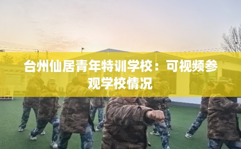 台州仙居青年特训学校:可视频参观学校情况 台州仙居青年特训学校:可视频参观学校情况