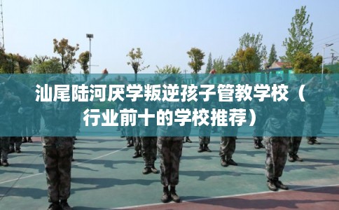 汕尾陆河厌学叛逆孩子管教学校（行业前十的学校推荐）