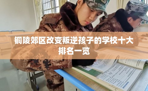 铜陵郊区改变叛逆孩子的学校十大排名一览 铜陵郊区改变叛逆孩子的学校十大排名一览