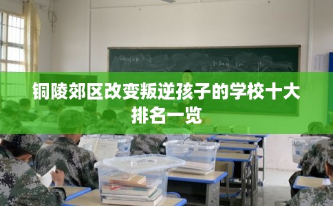 铜陵郊区改变叛逆孩子的学校十大排名一览 铜陵郊区改变叛逆孩子的学校十大排名一览