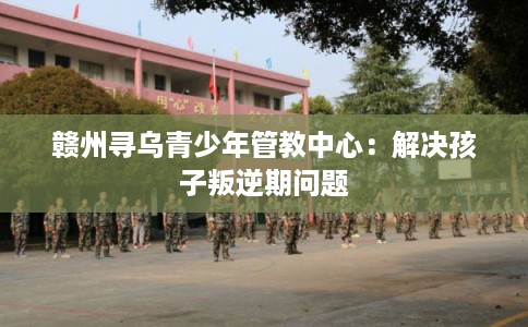 赣州寻乌青少年管教中心:解决孩子叛逆期问题 赣州寻乌青少年管教中心:解决孩子叛逆期问题