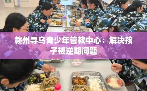 赣州寻乌青少年管教中心:解决孩子叛逆期问题 赣州寻乌青少年管教中心:解决孩子叛逆期问题
