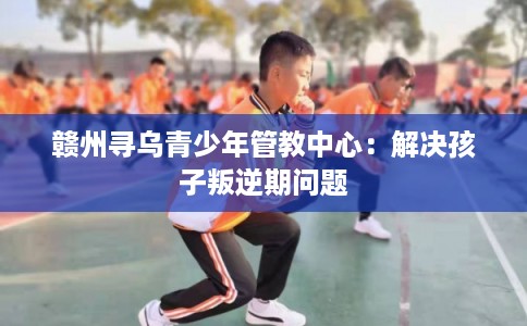 赣州寻乌青少年管教中心：解决孩子叛逆期问题