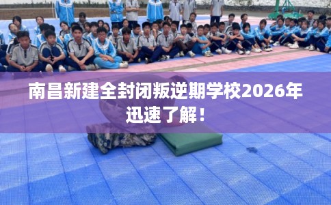 南昌新建全封闭叛逆期学校2026年迅速了解！