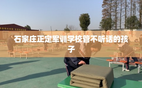 石家庄正定军训学校管不听话的孩子