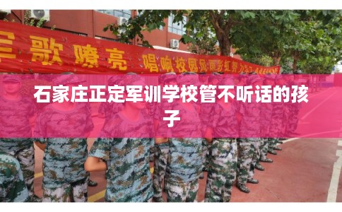 石家庄正定军训学校管不听话的孩子
