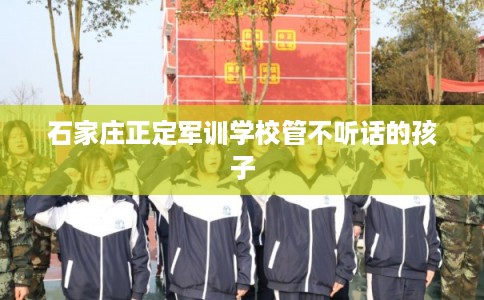 石家庄正定军训学校管不听话的孩子