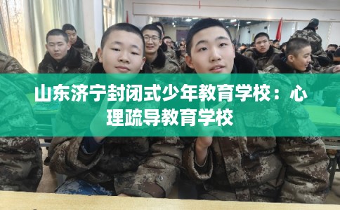 山东济宁封闭式少年教育学校:心理疏导教育学校 山东济宁封闭式少年教育学校:心理疏导教育学校