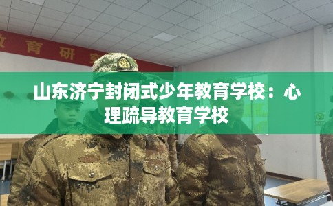 山东济宁封闭式少年教育学校:心理疏导教育学校 山东济宁封闭式少年教育学校:心理疏导教育学校