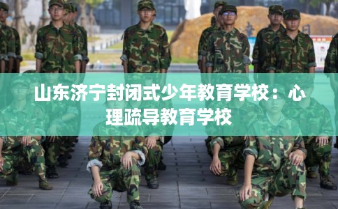 山东济宁封闭式少年教育学校:心理疏导教育学校 山东济宁封闭式少年教育学校:心理疏导教育学校