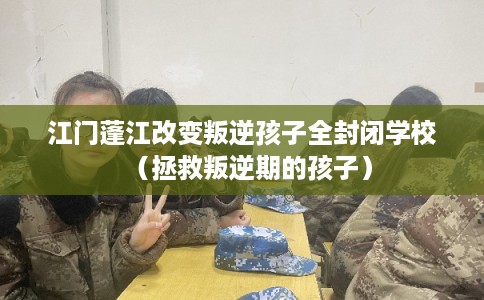 江门蓬江改变叛逆孩子全封闭学校(拯救叛逆期的孩子) 江门蓬江改变叛逆孩子全封闭学校(拯救叛逆期的孩子)