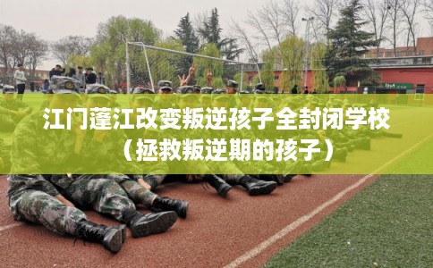 江门蓬江改变叛逆孩子全封闭学校（拯救叛逆期的孩子）