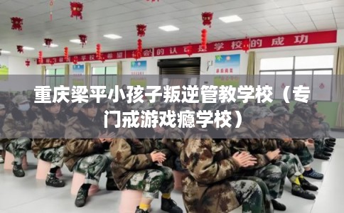 重庆梁平小孩子叛逆管教学校(专门戒游戏瘾学校) 重庆梁平小孩子叛逆管教学校(专门戒游戏瘾学校)