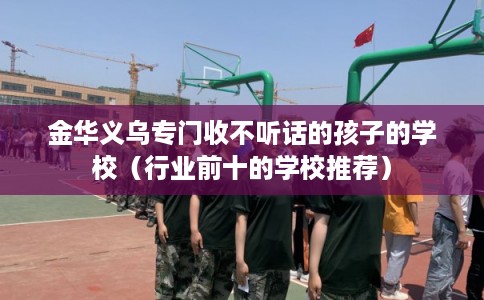 金华义乌专门收不听话的孩子的学校（行业前十的学校推荐）
