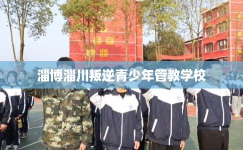 淄博淄川叛逆青少年管教学校 淄博淄川叛逆青少年管教学校