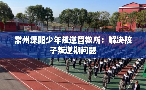 常州溧阳少年叛逆管教所:解决孩子叛逆期问题 常州溧阳少年叛逆管教所:解决孩子叛逆期问题
