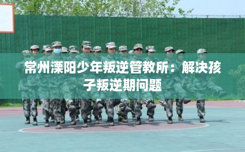 常州溧阳少年叛逆管教所：解决孩子叛逆期问题