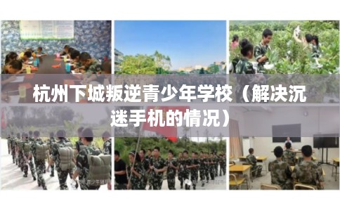 杭州下城叛逆青少年学校(解决沉迷手机的情况) 杭州下城叛逆青少年学校(解决沉迷手机的情况)