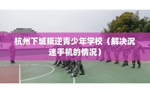 杭州下城叛逆青少年学校（解决沉迷手机的情况）